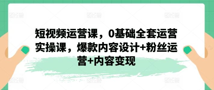 短视频运营课，0基础全套运营实操课，爆款内容设计+粉丝运营+内容变现-硕飞聊项目