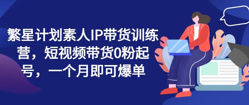 繁星计划素人IP带货训练营，短视频带货0粉起号，一个月即可爆单-硕飞聊项目