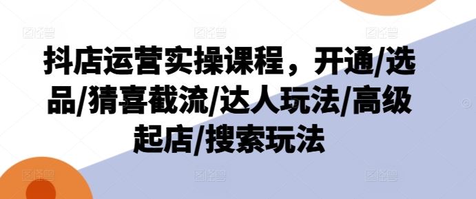 抖店运营实操课程，开通/选品/猜喜截流/达人玩法/高级起店/搜索玩法-硕飞聊项目