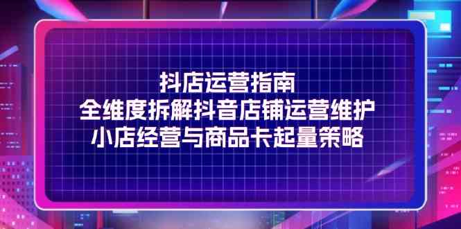 抖店运营指南，全维度拆解抖音店铺运营维护，小店经营与商品卡起量策略-硕飞聊项目