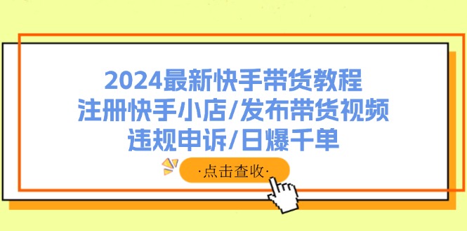 （11938期）2024最新快手带货教程：注册快手小店/发布带货视频/违规申诉/日爆千单-硕飞聊项目