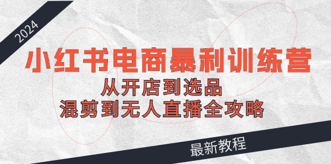 2024小红书电商暴利训练营：从开店到选品，混剪到无人直播全攻略-硕飞聊项目