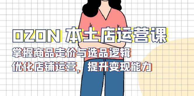 （13788期）OZON 本土店运营课，掌握商品走价与选品逻辑，优化店铺运营，提升变现能力-硕飞聊项目
